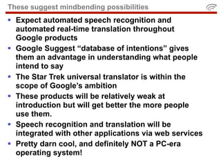 These suggest mindbending possibilities
 Expect automated speech recognition and
  automated real-time translation throughout
  Google products
 Google Suggest “database of intentions” gives
  them an advantage in understanding what people
  intend to say
 The Star Trek universal translator is within the
  scope of Google’s ambition
 These products will be relatively weak at
  introduction but will get better the more people
  use them.
 Speech recognition and translation will be
  integrated with other applications via web services
 Pretty darn cool, and definitely NOT a PC-era
  operating system!
 