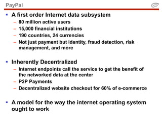PayPal
 A first order Internet data subsystem
   –   80 million active users
   –   15,000 financial institutions
   –   190 countries, 24 currencies
   –   Not just payment but identity, fraud detection, risk
       management, and more

 Inherently Decentralized
   – Internet endpoints call the service to get the benefit of
     the networked data at the center
   – P2P Payments
   – Decentralized website checkout for 60% of e-commerce

 A model for the way the internet operating system
  ought to work
 