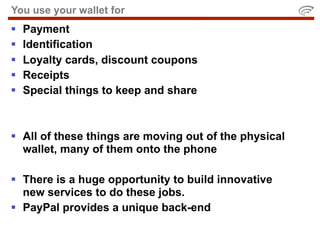 You use your wallet for
   Payment
   Identification
   Loyalty cards, discount coupons
   Receipts
   Special things to keep and share



 All of these things are moving out of the physical
  wallet, many of them onto the phone

 There is a huge opportunity to build innovative
  new services to do these jobs.
 PayPal provides a unique back-end
 
