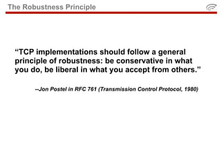 The Robustness Principle




 “TCP implementations should follow a general
 principle of robustness: be conservative in what
 you do, be liberal in what you accept from others.”

       --Jon Postel in RFC 761 (Transmission Control Protocol, 1980)
 