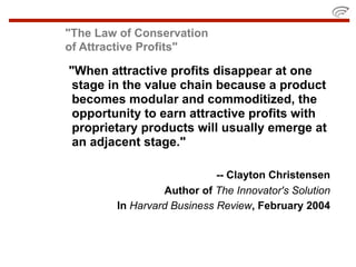 "The Law of Conservation
of Attractive Profits"

"When attractive profits disappear at one
 stage in the value chain because a product
 becomes modular and commoditized, the
 opportunity to earn attractive profits with
 proprietary products will usually emerge at
 an adjacent stage."

                            -- Clayton Christensen
                 Author of The Innovator's Solution
        In Harvard Business Review, February 2004
 