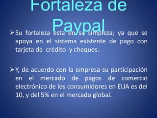 Fortaleza de
Su fortaleza Paypal
              esta en su simpleza; ya que se
 apoya en el sistema existente de pago con
 tarjeta de crédito y cheques.

Y, de acuerdo con la empresa su participación
 en el mercado de pagos de comercio
 electrónico de los consumidores en EUA es del
 10, y del 5% en el mercado global.
 