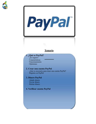 Temario
1. ¿Qué es PayPal?
  · ¿Es seguro?
  · Características
  · Funcionamiento
  · Opiniones

2. Crear una cuenta PayPal
  · ¿Qué es necesario para tener una cuenta PayPal?
  · Registro en PayPal

3. Dinero PayPal
  · Añadir dinero
  · Enviar dinero
  · Retirar dinero

4. Verificar cuenta PayPal
 