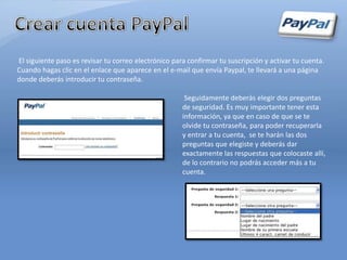 El siguiente paso es revisar tu correo electrónico para confirmar tu suscripción y activar tu cuenta.
Cuando hagas clic en el enlace que aparece en el e-mail que envía Paypal, te llevará a una página
donde deberás introducir tu contraseña.

                                                       Seguidamente deberás elegir dos preguntas
                                                      de seguridad. Es muy importante tener esta
                                                      información, ya que en caso de que se te
                                                      olvide tu contraseña, para poder recuperarla
                                                      y entrar a tu cuenta, se te harán las dos
                                                      preguntas que elegiste y deberás dar
                                                      exactamente las respuestas que colocaste allí,
                                                      de lo contrario no podrás acceder más a tu
                                                      cuenta.
 