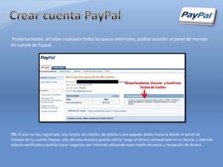 Posteriormente, al haber realizado todos los pasos anteriores, podrás acceder al panel de manejo
de cuenta de Paypal.




PD: Si aún no has registrado una tarjeta de crédito, de debito o pre-pagada debes hacerlo desde el panel de
manejo de tu cuenta Paypal, sólo de esta manera podrás retirar luego el dinero almacenado en tu banco, y además
estarás verificado y podrás hacer negocios por Internet utilizando este medio de envío y recepción de dinero.
 