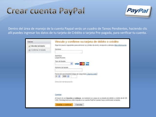 Dentro del área de manejo de la cuenta Paypal verás un cuadro de Tareas Pendientes, haciendo clic
allí puedes ingresar los datos de tu tarjeta de Crédito o tarjeta Pre-pagada, para verificar tu cuenta.
 