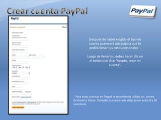 Después de haber elegido el tipo de
            cuenta aparecerá una página que te
            pedirá llenar tus datos personales*.

          Luego de llenarlos, debes hacer clic en
           el botón que dice “Acepto, crear mi
                         cuenta”.




* Para estas cuentas en Paypal se recomienda utilizar un correo
de Gmail o Yahoo. También, la contraseña debe tener entre 8 y 20
caracteres.
 