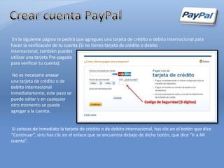 En la siguiente página te pedirá que agregues una tarjeta de crédito o debito internacional para
hacer la verificación de tu cuenta (Si no tienes tarjeta de crédito o debito
internacional, también puedes
utilizar una tarjeta Pre-pagada
para verificar tu cuenta).

 No es necesario anexar
una tarjeta de crédito o de
debito internacional
inmediatamente, este paso se
puede saltar y en cualquier
otro momento se puede
agregar a la cuenta.


 Si colocas de inmediato la tarjeta de crédito o de debito internacional, has clic en el botón que dice
“Continuar”, sino has clic en el enlace que se encuentra debajo de dicho botón, que dice “Ir a Mi
cuenta”.
 
