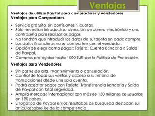 Ventajas
Ventajas de utilizar PayPal para compradores y vendedores
Ventajas para Compradores
• Servicio gratuito, sin comisiones ni cuotas.
• Sólo necesitan introducir su dirección de correo electrónico y una
  contraseña para realizar los pagos.
• No tendrán que introducir los datos de su tarjeta en cada compra.
• Los datos financieros no se comparten con el vendedor.
• Opción de elegir como pagar: Tarjeta, Cuenta Bancaria o Saldo
  de Paypal.
• Compras protegidas hasta 1000 EUR por la Política de Protección.
Ventajas para Vendedores
• Sin costes de alta, mantenimiento o cancelación.
• Control de todas sus ventas y acceso a su historial de
  transacciones desde una sola cuenta.
• Podrá aceptar pagos con Tarjeta, Transferencia Bancaria y Saldo
  de Paypal con total seguridad.
• Amplio mercado internacional con más de 150 millones de usuarios
  en 190 países.
• El logotipo de Paypal en los resultados de búsqueda destacan sus
  artículos sobre los de la competencia.
 