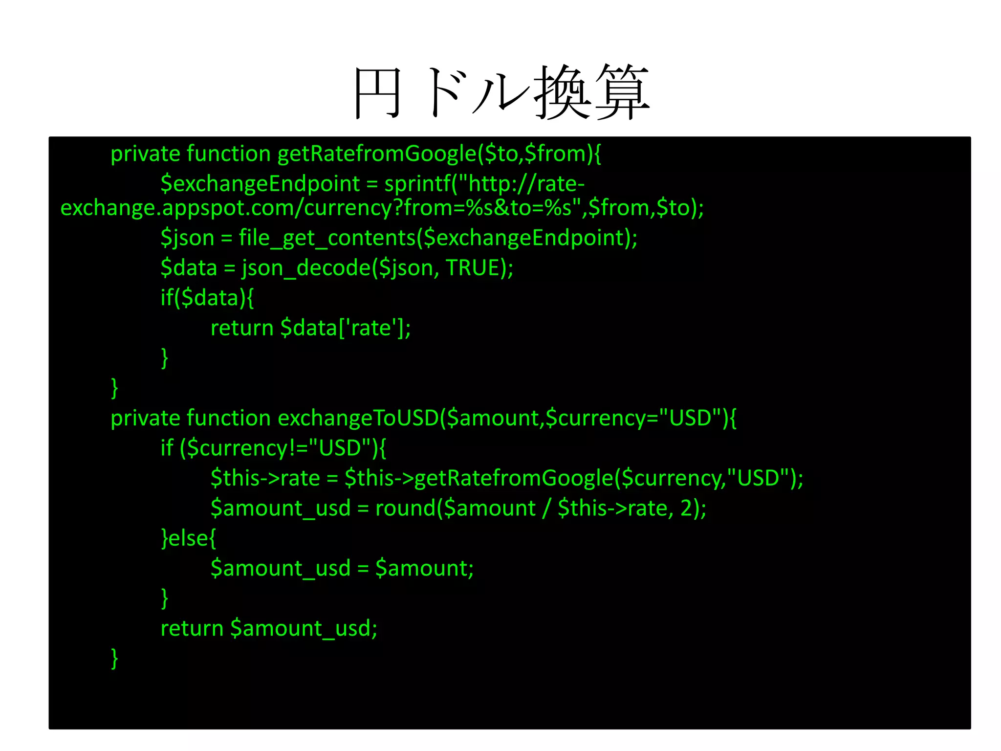 円ドル換算
private function getRatefromGoogle($to,$from){
$exchangeEndpoint = sprintf("http://rate-
exchange.appspot.com/currency?from=%s&to=%s",$from,$to);
$json = file_get_contents($exchangeEndpoint);
$data = json_decode($json, TRUE);
if($data){
return $data['rate'];
}
}
private function exchangeToUSD($amount,$currency="USD"){
if ($currency!="USD"){
$this->rate = $this->getRatefromGoogle($currency,"USD");
$amount_usd = round($amount / $this->rate, 2);
}else{
$amount_usd = $amount;
}
return $amount_usd;
}
 