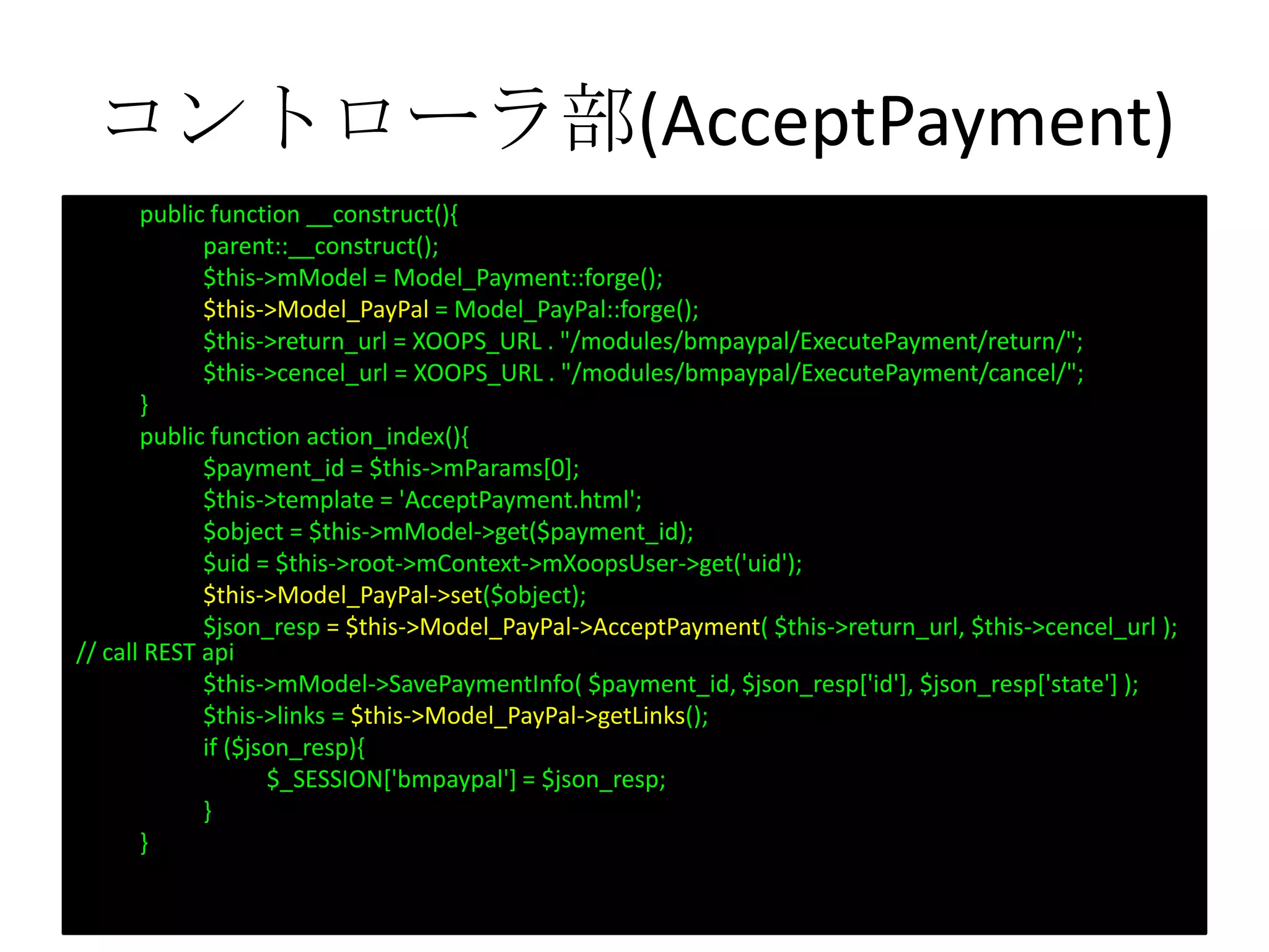 コントローラ部(AcceptPayment)
public function __construct(){
parent::__construct();
$this->mModel = Model_Payment::forge();
$this->Model_PayPal = Model_PayPal::forge();
$this->return_url = XOOPS_URL . "/modules/bmpaypal/ExecutePayment/return/";
$this->cencel_url = XOOPS_URL . "/modules/bmpaypal/ExecutePayment/cancel/";
}
public function action_index(){
$payment_id = $this->mParams[0];
$this->template = 'AcceptPayment.html';
$object = $this->mModel->get($payment_id);
$uid = $this->root->mContext->mXoopsUser->get('uid');
$this->Model_PayPal->set($object);
$json_resp = $this->Model_PayPal->AcceptPayment( $this->return_url, $this->cencel_url );
// call REST api
$this->mModel->SavePaymentInfo( $payment_id, $json_resp['id'], $json_resp['state'] );
$this->links = $this->Model_PayPal->getLinks();
if ($json_resp){
$_SESSION['bmpaypal'] = $json_resp;
}
}
 