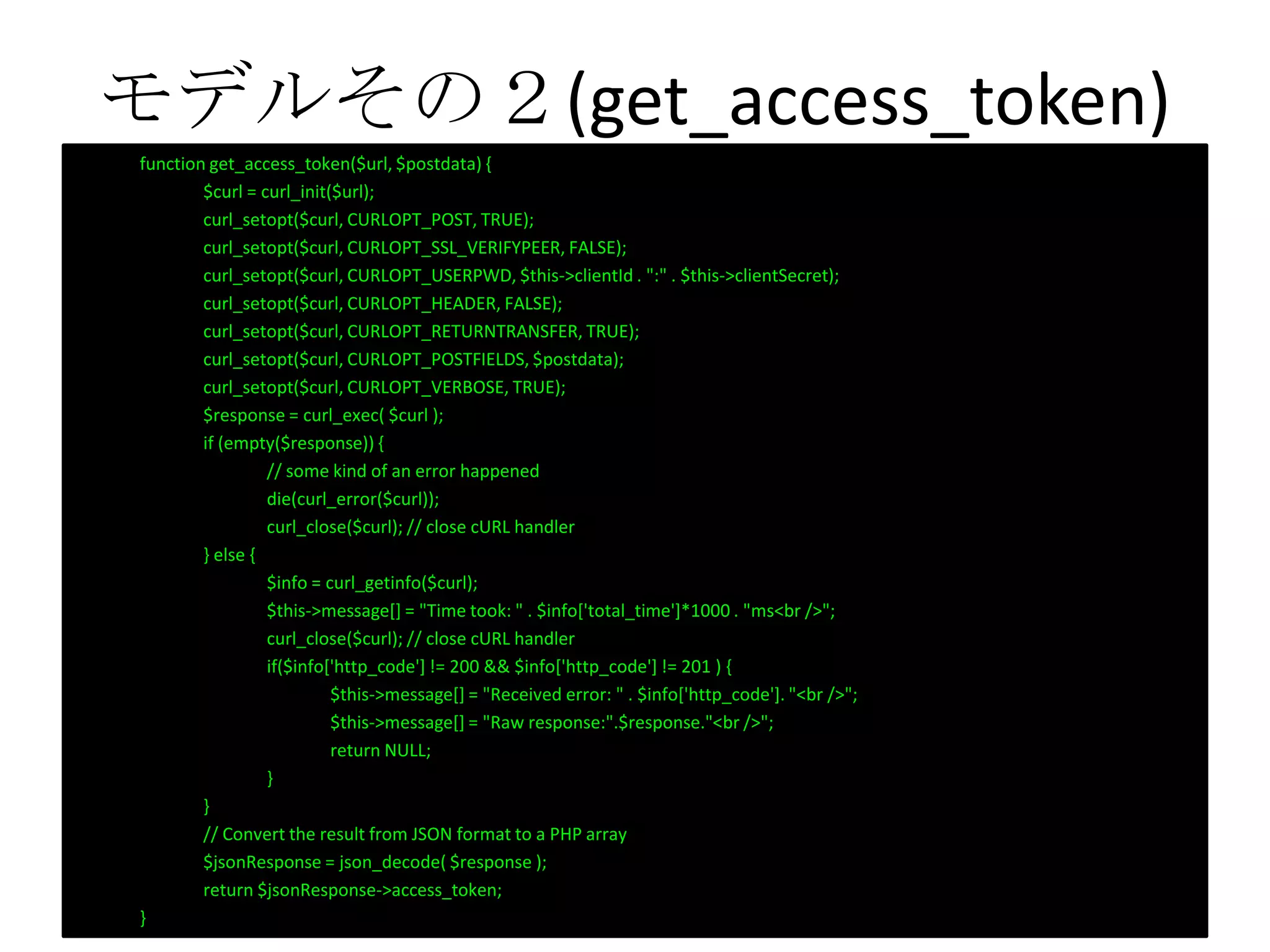 モデルその２(get_access_token)
function get_access_token($url, $postdata) {
$curl = curl_init($url);
curl_setopt($curl, CURLOPT_POST, TRUE);
curl_setopt($curl, CURLOPT_SSL_VERIFYPEER, FALSE);
curl_setopt($curl, CURLOPT_USERPWD, $this->clientId . ":" . $this->clientSecret);
curl_setopt($curl, CURLOPT_HEADER, FALSE);
curl_setopt($curl, CURLOPT_RETURNTRANSFER, TRUE);
curl_setopt($curl, CURLOPT_POSTFIELDS, $postdata);
curl_setopt($curl, CURLOPT_VERBOSE, TRUE);
$response = curl_exec( $curl );
if (empty($response)) {
// some kind of an error happened
die(curl_error($curl));
curl_close($curl); // close cURL handler
} else {
$info = curl_getinfo($curl);
$this->message[] = "Time took: " . $info['total_time']*1000 . "ms<br />";
curl_close($curl); // close cURL handler
if($info['http_code'] != 200 && $info['http_code'] != 201 ) {
$this->message[] = "Received error: " . $info['http_code']. "<br />";
$this->message[] = "Raw response:".$response."<br />";
return NULL;
}
}
// Convert the result from JSON format to a PHP array
$jsonResponse = json_decode( $response );
return $jsonResponse->access_token;
}
 
