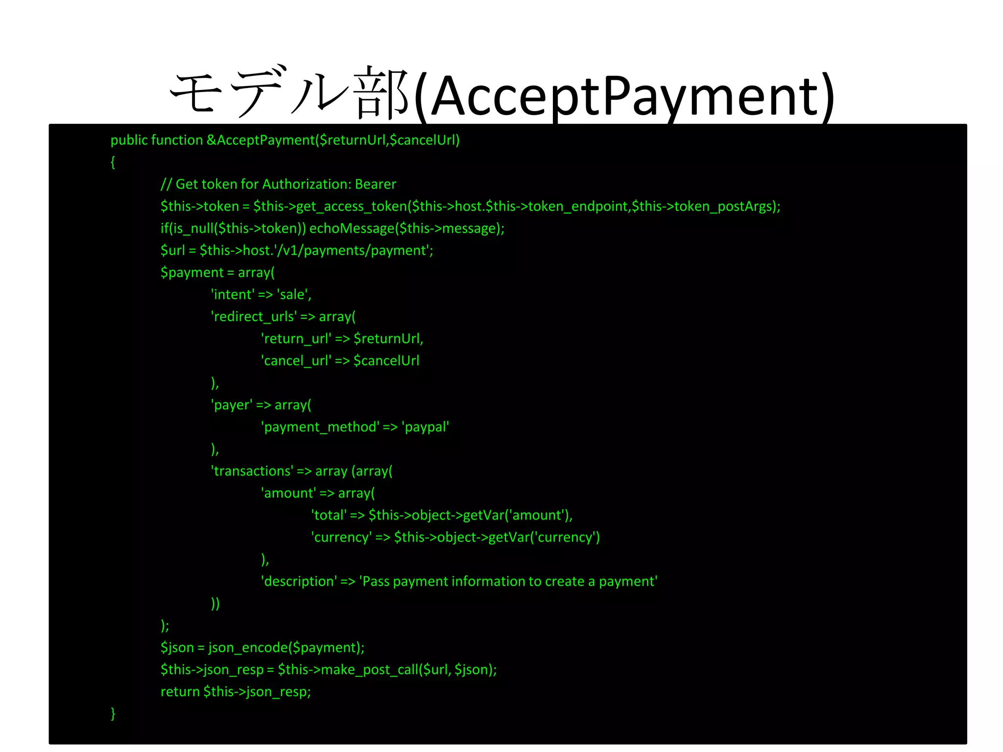 モデル部(AcceptPayment)public function &AcceptPayment($returnUrl,$cancelUrl)
{
// Get token for Authorization: Bearer
$this->token = $this->get_access_token($this->host.$this->token_endpoint,$this->token_postArgs);
if(is_null($this->token)) echoMessage($this->message);
$url = $this->host.'/v1/payments/payment';
$payment = array(
'intent' => 'sale',
'redirect_urls' => array(
'return_url' => $returnUrl,
'cancel_url' => $cancelUrl
),
'payer' => array(
'payment_method' => 'paypal'
),
'transactions' => array (array(
'amount' => array(
'total' => $this->object->getVar('amount'),
'currency' => $this->object->getVar('currency')
),
'description' => 'Pass payment information to create a payment'
))
);
$json = json_encode($payment);
$this->json_resp = $this->make_post_call($url, $json);
return $this->json_resp;
}
 