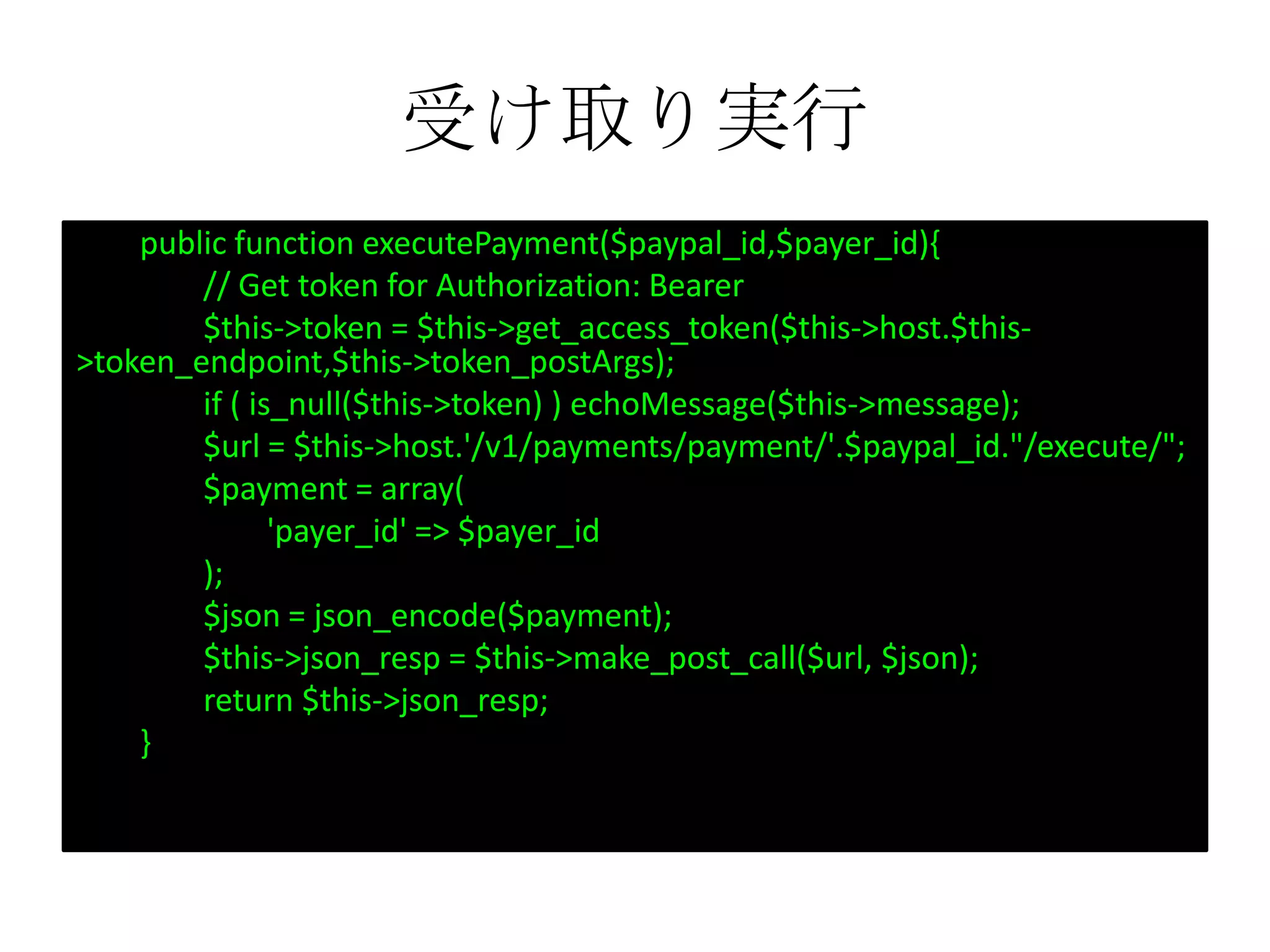 受け取り実行
public function executePayment($paypal_id,$payer_id){
// Get token for Authorization: Bearer
$this->token = $this->get_access_token($this->host.$this-
>token_endpoint,$this->token_postArgs);
if ( is_null($this->token) ) echoMessage($this->message);
$url = $this->host.'/v1/payments/payment/'.$paypal_id."/execute/";
$payment = array(
'payer_id' => $payer_id
);
$json = json_encode($payment);
$this->json_resp = $this->make_post_call($url, $json);
return $this->json_resp;
}
 