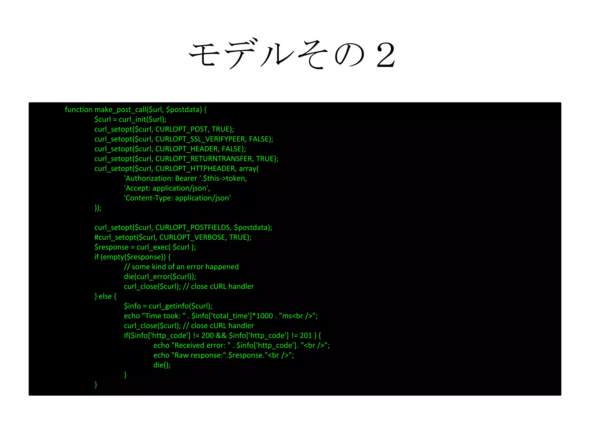 モデルその２
function make_post_call($url, $postdata) {
$curl = curl_init($url);
curl_setopt($curl, CURLOPT_POST, TRUE);
curl_setopt($curl, CURLOPT_SSL_VERIFYPEER, FALSE);
curl_setopt($curl, CURLOPT_HEADER, FALSE);
curl_setopt($curl, CURLOPT_RETURNTRANSFER, TRUE);
curl_setopt($curl, CURLOPT_HTTPHEADER, array(
'Authorization: Bearer '.$this->token,
'Accept: application/json',
'Content-Type: application/json'
));
curl_setopt($curl, CURLOPT_POSTFIELDS, $postdata);
#curl_setopt($curl, CURLOPT_VERBOSE, TRUE);
$response = curl_exec( $curl );
if (empty($response)) {
// some kind of an error happened
die(curl_error($curl));
curl_close($curl); // close cURL handler
} else {
$info = curl_getinfo($curl);
echo "Time took: " . $info['total_time']*1000 . "ms<br />";
curl_close($curl); // close cURL handler
if($info['http_code'] != 200 && $info['http_code'] != 201 ) {
echo "Received error: " . $info['http_code']. "<br />";
echo "Raw response:".$response."<br />";
die();
}
}
 