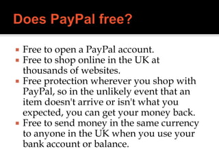  Free to open a PayPal account.
 Free to shop online in the UK at
thousands of websites.
 Free protection wherever you shop with
PayPal, so in the unlikely event that an
item doesn't arrive or isn't what you
expected, you can get your money back.
 Free to send money in the same currency
to anyone in the UK when you use your
bank account or balance.
 