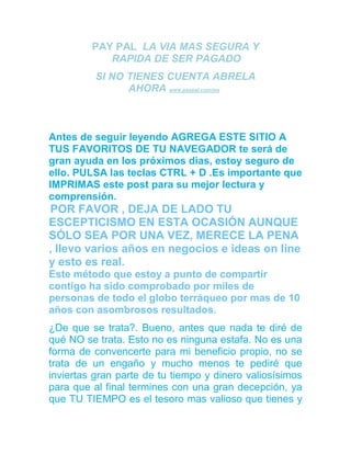 PAY PAL LA VIA MAS SEGURA Y
RAPIDA DE SER PAGADO
SI NO TIENES CUENTA ABRELA
AHORA www.paypal.com/mx
CÓMO GANAR DINERO CON TU CUENTA PAYPAL DE FORMA
TOTALMENTE HONESTA A LA VEZ QUE AYUDAS A OTRA
GENTE,ESTA CADENA ESTA MEJORADA YA QUE TODOS
GANAN DESDE EL PRINCIPIO
Antes de seguir leyendo AGREGA ESTE SITIO A
TUS FAVORITOS DE TU NAVEGADOR te será de
gran ayuda en los próximos dias, estoy seguro de
ello. PULSA las teclas CTRL + D .Es importante que
IMPRIMAS este post para su mejor lectura y
comprensión.
POR FAVOR , DEJA DE LADO TU
ESCEPTICISMO EN ESTA OCASIÓN AUNQUE
SÓLO SEA POR UNA VEZ, MERECE LA PENA
, llevo varios años en negocios e ideas on line
y esto es real.
Este método que estoy a punto de compartir
contigo ha sido comprobado por miles de
personas de todo el globo terráqueo por mas de 10
años con asombrosos resultados.
¿De que se trata?. Bueno, antes que nada te diré de
qué NO se trata. Esto no es ninguna estafa. No es una
forma de convencerte para mi beneficio propio, no se
trata de un engaño y mucho menos te pediré que
inviertas gran parte de tu tiempo y dinero valiosísimos
para que al final termines con una gran decepción, ya
que TU TIEMPO es el tesoro mas valioso que tienes y
 