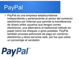 PayPal
● PayPal es una empresa estadounidense
independiente y perteneciente al sector del comercio
electrónico por Internet que permite la transferencia
de dinero entre usuarios que tengan correo
electrónico, una alternativa al tradicional método en
papel como los cheques o giros postales. PayPal
también procesa peticiones de pago en comercio
electrónico y otros servicios web, por los que cobra
un porcentaje al vendedor.
 