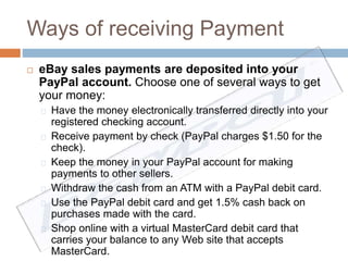 Ways of receiving Payment 
 eBay sales payments are deposited into your 
PayPal account. Choose one of several ways to get 
your money: 
Have the money electronically transferred directly into your 
registered checking account. 
Receive payment by check (PayPal charges $1.50 for the 
check). 
Keep the money in your PayPal account for making 
payments to other sellers. 
Withdraw the cash from an ATM with a PayPal debit card. 
Use the PayPal debit card and get 1.5% cash back on 
purchases made with the card. 
Shop online with a virtual MasterCard debit card that 
carries your balance to any Web site that accepts 
MasterCard. 
 