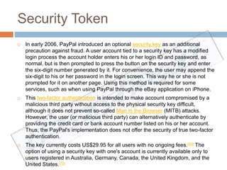 Security Token 
 In early 2006, PayPal introduced an optional security key as an additional 
precaution against fraud. A user account tied to a security key has a modified 
login process the account holder enters his or her login ID and password, as 
normal, but is then prompted to press the button on the security key and enter 
the six-digit number generated by it. For convenience, the user may append the 
six-digit to his or her password in the login screen. This way he or she is not 
prompted for it on another page. Using this method is required for some 
services, such as when using PayPal through the eBay application on iPhone. 
 This two-factor authentication is intended to make account compromised by a 
malicious third party without access to the physical security key difficult, 
although it does not prevent so-called Man in the Browser (MITB) attacks. 
However, the user (or malicious third party) can alternatively authenticate by 
providing the credit card or bank account number listed on his or her account. 
Thus, the PayPal's implementation does not offer the security of true two-factor 
authentication. 
 The key currently costs US$29.95 for all users with no ongoing fees.[69] The 
option of using a security key with one's account is currently available only to 
users registered in Australia, Germany, Canada, the United Kingdom, and the 
United States.[70] 
 
