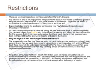 Restrictions 
 There are two major restrictions for Indian users from March 01, they are - 
 Any balance in and all future payments into your PayPal account may not be used to buy goods or 
services and must be transferred to your bank account in India within 7 days from the receipt of 
confirmation from the buyer in respect of the goods or services; and 
 Export-related payments for goods and services into your PayPal account may not exceed 
US$500 per transaction. 
 So users, mostly webmasters in India are finding the new alternative ways to send money online. 
You can send money from PayPal also, but not from the balance, you should link the credit card to 
PayPal account. But in India many webmasters don’t have credit card and their business have 
been restricted till they find a new way to send and receive the money. 
 Why did PayPal or RBI has deployed these restrictions? 
 The answer is Income Tax. Yes, there are many people in India who are earning more than $1000 
per month and they are using that money to buy products or services online only and the RBI can’t 
track those money. If the webmaster transfers the PayPal money to his bank account then uses 
the same money via credit card then they can keep an eye on his transactions, so they have 
deployed these restrictions. 
 
Paypal has announced that from 1 March 2011 Indian users will not be allowed to hold any 
balance in their Paypal accounts, won’t be able to make purchases from their Paypal account, and 
incoming payments will be restricted to $500 USD. Additionally all payments received into your 
Paypal account must be transferred to a local bank account within seven days of receipt. 
 