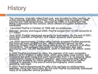 History 
 The company, originally called Field Link, was founded by Max Levchin, an 
online security specialist, and Peter Thiel, a hedge fund manager in 1998. 
Levchin and Thiel joined forces, received $3 million in funding from the 
Nokia Corporation for this venture, which offered encryption software for 
handhelds. 
 Launched PayPal in October of 1999 with six employees. 
 Between January and August 2000, PayPal surged from 12,000 accounts to 
2.7 million. 
 June 2000, PayPal introduced accounts for businesses. By the end of 2001, 
more than one-fifth of PayPal's 12.8 million accounts were business 
accounts. 
 July 2000 approximately 2 million eBay listings accepted PayPal payments, 
five times as many as BillPoint Inc., eBay's payment service. By the 
following October, PayPal was being used to pay for 25 percent of all eBay 
transactions. The company had grown to 500 employees who were 
processing over 120,000 transactions, worth in total about $6 million, every 
day. 
 In 2002 PayPal purchased by eBay, the operator of its main competitor, 
Billpoint for $1.5 billion in eBay stock, which gave eBay more control, and 
increased the profit made from each transaction from 7 to 10 percent. eBay 
subsequently closed its Billpoint operation, and announced that PayPal 
cease to be available for online gambling. EBay elected to let PayPal 
continue to operate in the area of online pornography, which unlike 
gambling, was legal. 
 In 2003, PayPal discontinued the offer of its services on adult-content 
websites, citing high fraud rates. By this time PayPal successfully addressed 
many of its customer service problems. 
 