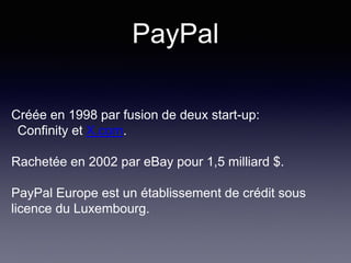 PayPal
Créée en 1998 par fusion de deux start-up:
Confinity et X.com.
Rachetée en 2002 par eBay pour 1,5 milliard $.
PayPal Europe est un établissement de crédit sous
licence du Luxembourg.
 
