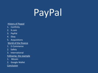 PayPal
History of Paypal
1. Confinity
2. X.com
3. PayPal
4. Ebay
5. Acquisitions
World of the finance
1. E-Commerce
2. Safety
3. International
Following the example
1. Bitcoin
2. Google Wallet
Conclusion
 