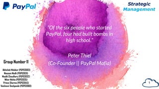 “Of the six people who started
PayPal, four had built bombs in
high school.”
Peter Thiel
(Co-Founder || PayPal Mafia)
1
Strategic
Management
Group Number 11
Abhishek Malakar (PGP03003)
Masoom Modh (PGP03031)
Maulik Chaudhary (PGP03032)
Nihar Mehta (PGP03035)
Prince Sharma (PGP03045)
Vaishnavi Deshpande (PGP03060)
 