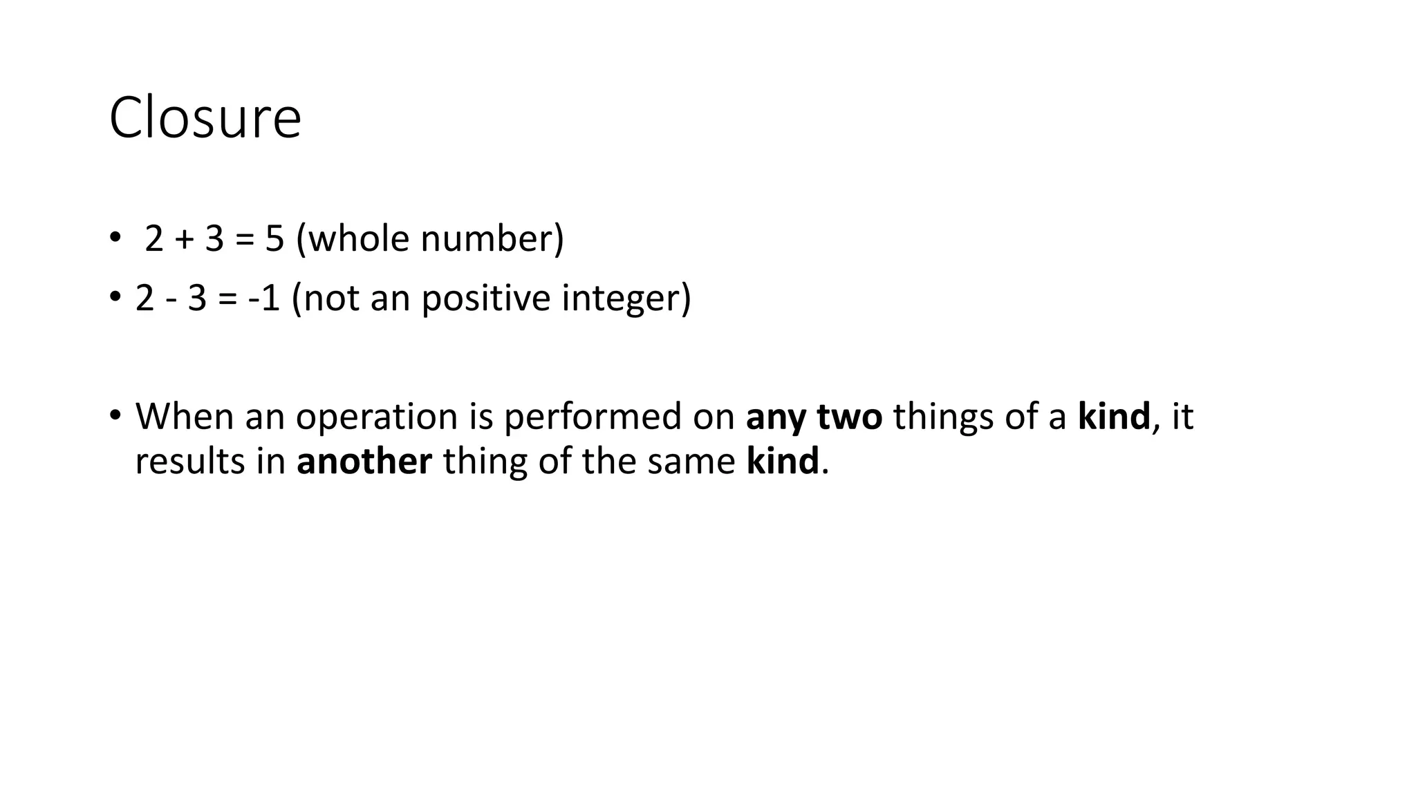 Closure
• 2 + 3 = 5 (whole number)
• 2 - 3 = -1 (not an positive integer)
• When an operation is performed on any two things of a kind, it
results in another thing of the same kind.
 