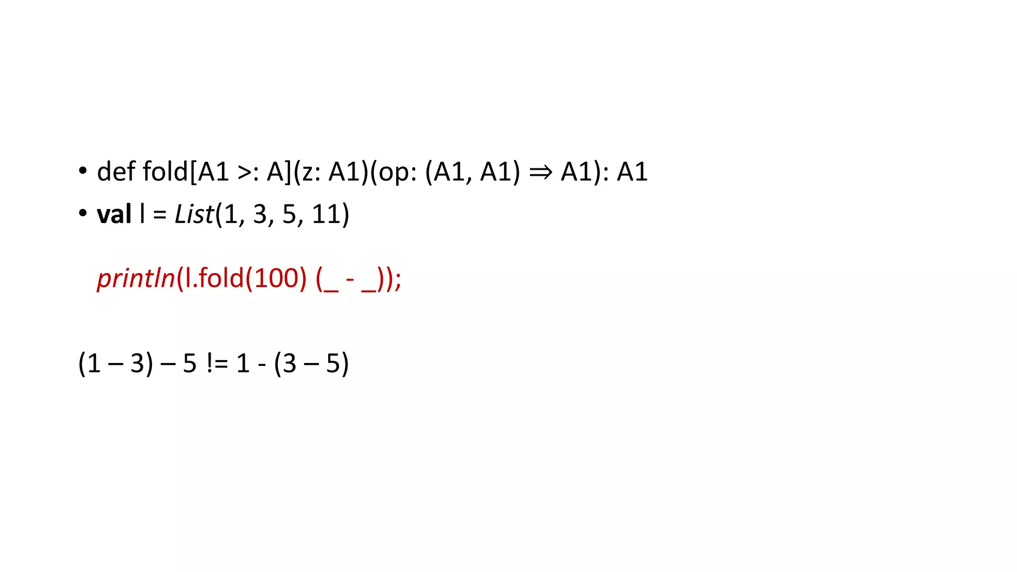• def fold[A1 >: A](z: A1)(op: (A1, A1) ⇒ A1): A1
• val l = List(1, 3, 5, 11)
println(l.fold(100) (_ - _));
(1 – 3) – 5 != 1 - (3 – 5)
 