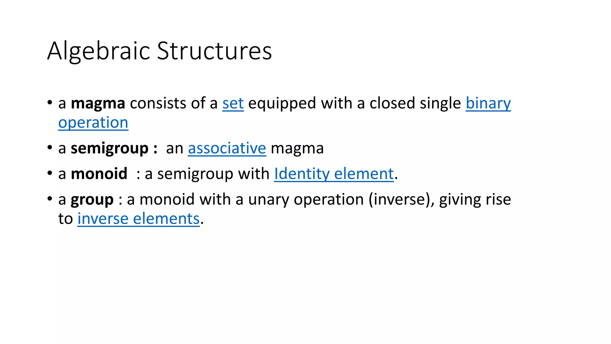 Algebraic Structures
• a magma consists of a set equipped with a closed single binary
operation
• a semigroup : an associative magma
• a monoid : a semigroup with Identity element.
• a group : a monoid with a unary operation (inverse), giving rise
to inverse elements.
 