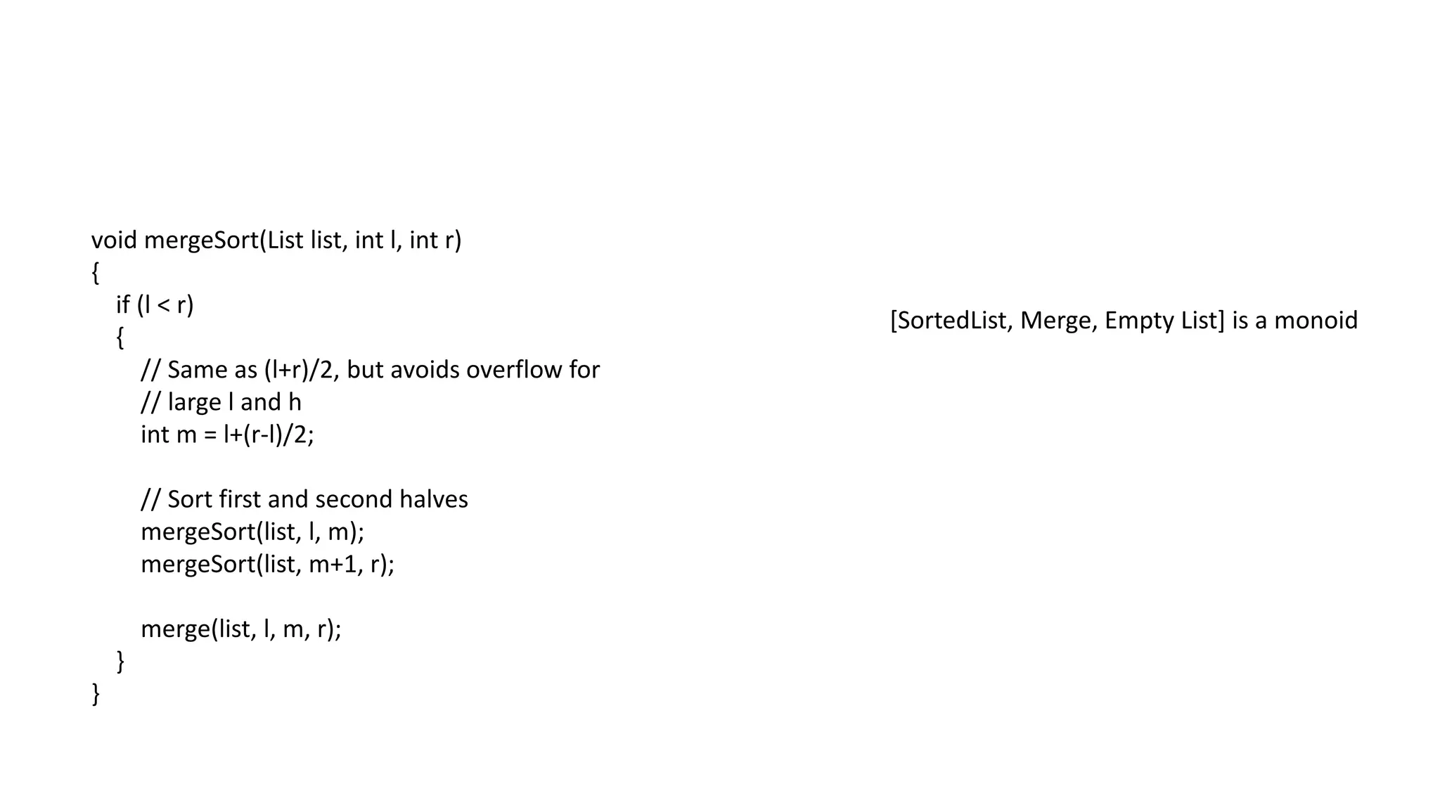 void mergeSort(List list, int l, int r)
{
if (l < r)
{
// Same as (l+r)/2, but avoids overflow for
// large l and h
int m = l+(r-l)/2;
// Sort first and second halves
mergeSort(list, l, m);
mergeSort(list, m+1, r);
merge(list, l, m, r);
}
}
[SortedList, Merge, Empty List] is a monoid
 