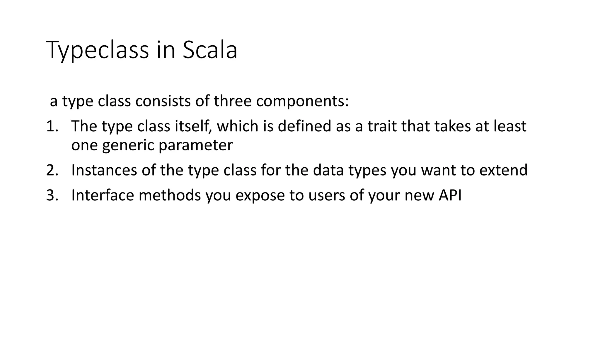 Typeclass in Scala
a type class consists of three components:
1. The type class itself, which is defined as a trait that takes at least
one generic parameter
2. Instances of the type class for the data types you want to extend
3. Interface methods you expose to users of your new API
 