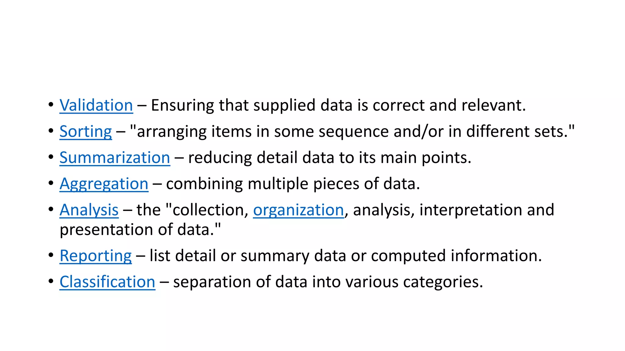 • Validation – Ensuring that supplied data is correct and relevant.
• Sorting – "arranging items in some sequence and/or in different sets."
• Summarization – reducing detail data to its main points.
• Aggregation – combining multiple pieces of data.
• Analysis – the "collection, organization, analysis, interpretation and
presentation of data."
• Reporting – list detail or summary data or computed information.
• Classification – separation of data into various categories.
 