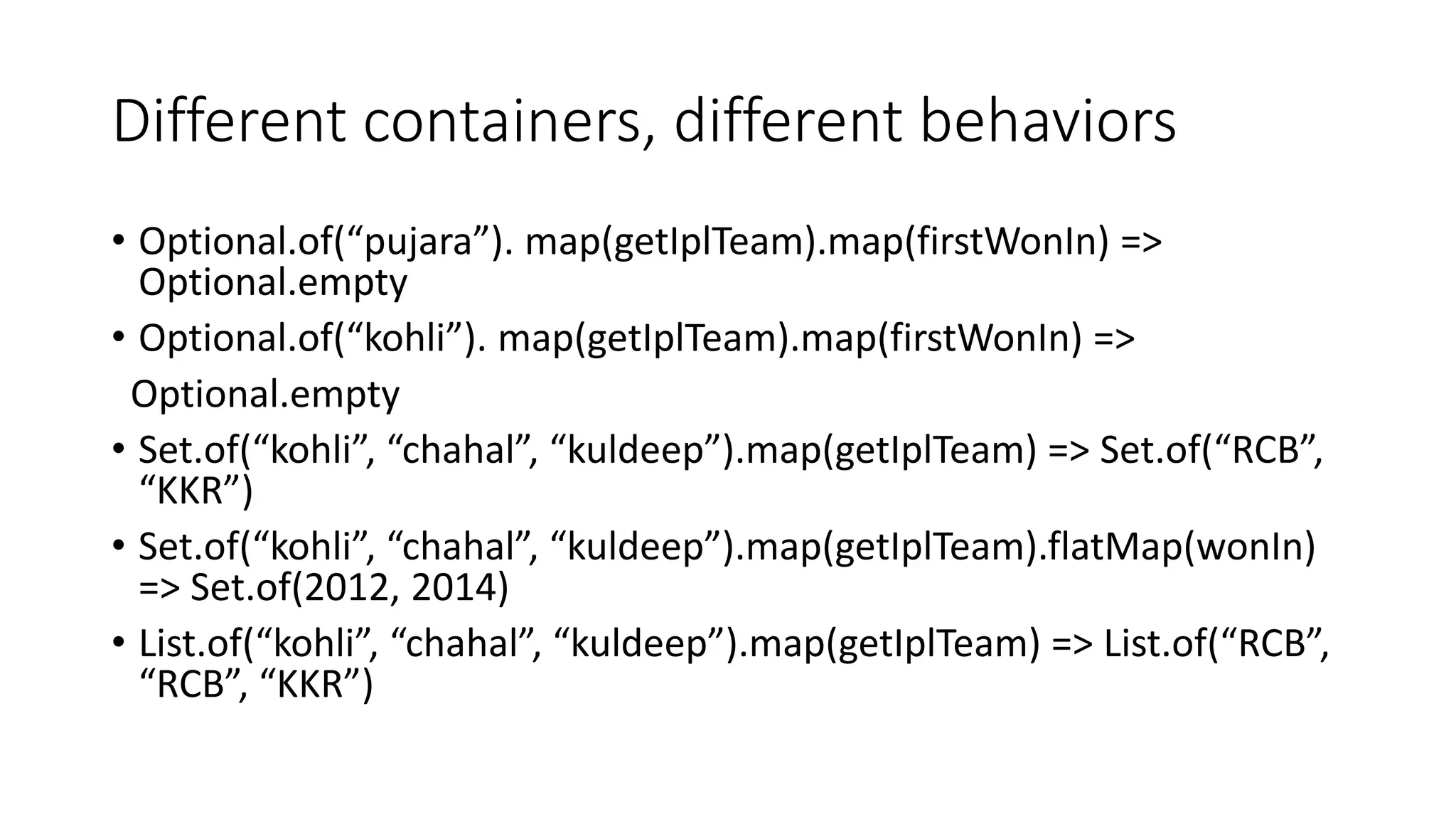 Different containers, different behaviors
• Optional.of(“pujara”). map(getIplTeam).map(firstWonIn) =>
Optional.empty
• Optional.of(“kohli”). map(getIplTeam).map(firstWonIn) =>
Optional.empty
• Set.of(“kohli”, “chahal”, “kuldeep”).map(getIplTeam) => Set.of(“RCB”,
“KKR”)
• Set.of(“kohli”, “chahal”, “kuldeep”).map(getIplTeam).flatMap(wonIn)
=> Set.of(2012, 2014)
• List.of(“kohli”, “chahal”, “kuldeep”).map(getIplTeam) => List.of(“RCB”,
“RCB”, “KKR”)
 