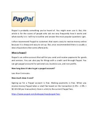 Paypal is probably something you’ve heard of. You might even use it. But, this
article is for the scores of people who ask me very frequently how it works and
what exactly is it. I will try to outline and answer the most popular questions I get.

I often recommend Paypal to customers that want a way to receive money online
because it is cheap and easy to set up. But, once recommended there is usually a
slew of questions that come afterwards.

What is Paypal?

Paypal is an online account that will let you send and receive payments for goods
and services. You can also pay for things with a credit card through Paypal. You
can get paypal accounts for personal use, business use, and non-profits.

How long does it take to get a paypal account?

Less than 5 minutes.

How much does it cost?

Signing up for a Paypal account is free. Making payments is free. When you
receive money Paypal takes a small fee based on the transaction (1.9% – 2.9% +
$0.30 USD per transaction). Here is a link to the current Paypal fees.

https://www.paypal.com/webapps/mpp/paypal-fees
 