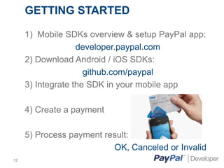 GETTING STARTED
1) Mobile SDKs overview & setup PayPal app:
developer.paypal.com
2) Download Android / iOS SDKs:
github.com/paypal
3) Integrate the SDK in your mobile app
4) Create a payment

5) Process payment result:
OK, Canceled or Invalid
12

 