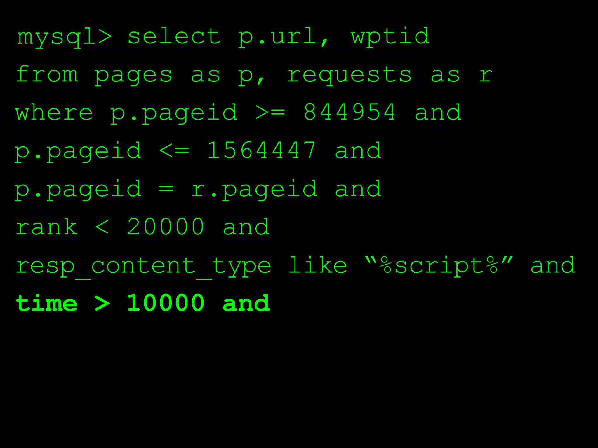 mysql> select p.url, wptid
from pages as p, requests as r
where p.pageid >= 844954 and
p.pageid <= 1564447 and
p.pageid = r.pageid and
rank < 20000 and
resp_content_type like “%script%” and
time > 10000 and
 
