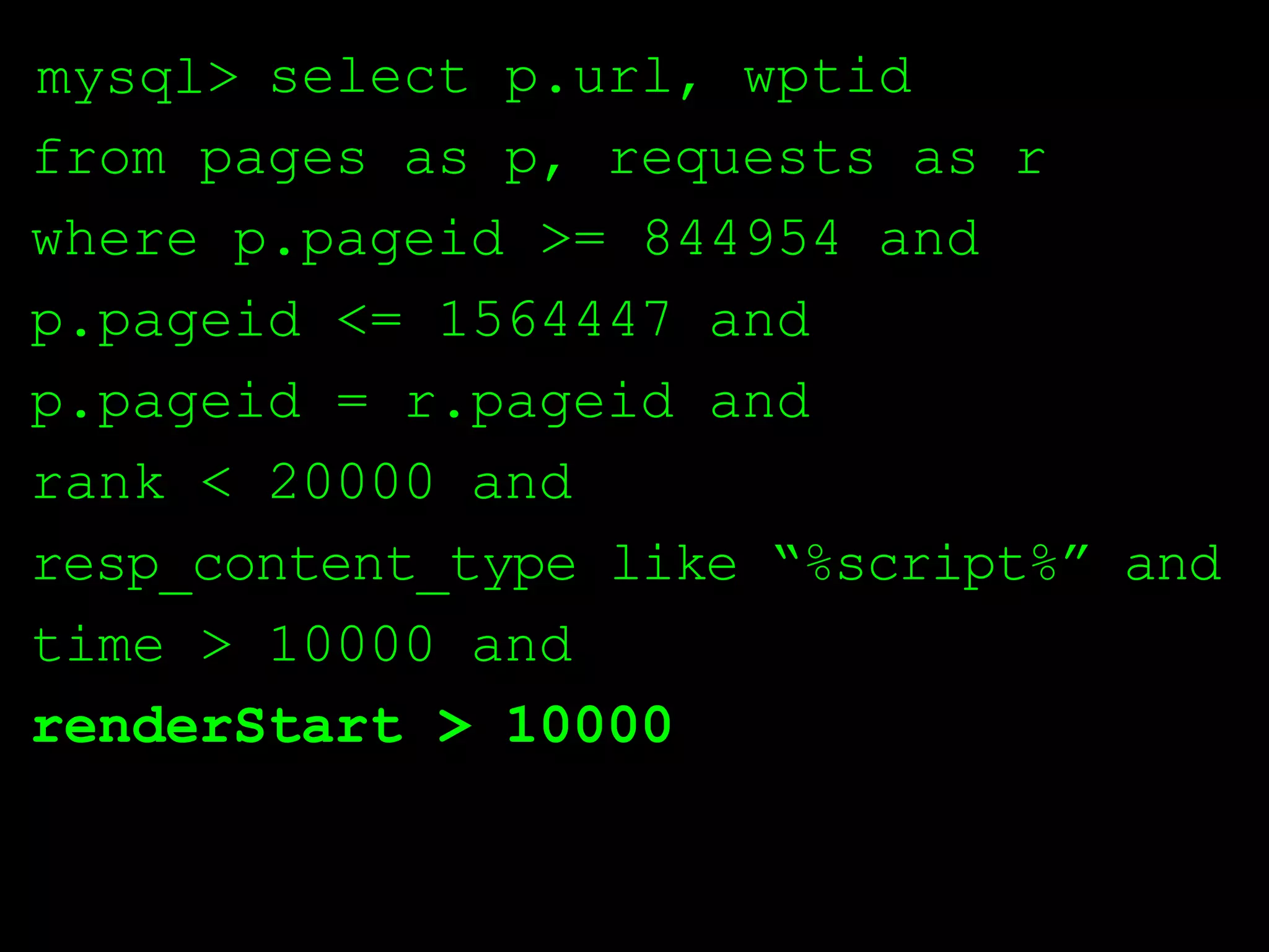 mysql> select p.url, wptid
from pages as p, requests as r
where p.pageid >= 844954 and
p.pageid <= 1564447 and
p.pageid = r.pageid and
rank < 20000 and
resp_content_type like “%script%” and
time > 10000 and
renderStart > 10000
 