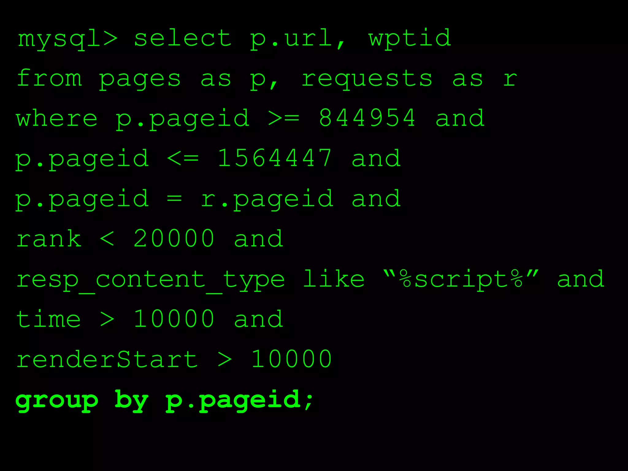 mysql> select p.url, wptid
from pages as p, requests as r
where p.pageid >= 844954 and
p.pageid <= 1564447 and
p.pageid = r.pageid and
rank < 20000 and
resp_content_type like “%script%” and
time > 10000 and
renderStart > 10000
group by p.pageid;
 