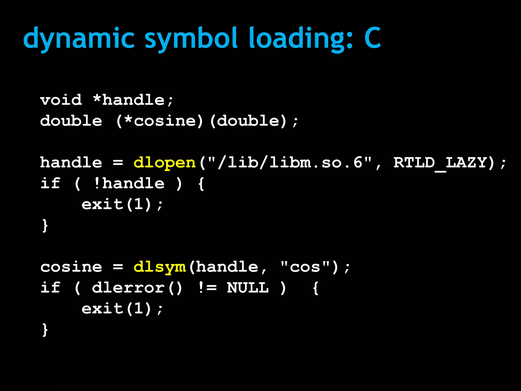 dynamic symbol loading: C
 void *handle;
 double (*cosine)(double);

 handle = dlopen("/lib/libm.so.6", RTLD_LAZY);
 if ( !handle ) {
     exit(1);
 }

 cosine = dlsym(handle, "cos");
 if ( dlerror() != NULL ) {
     exit(1);
 }
 