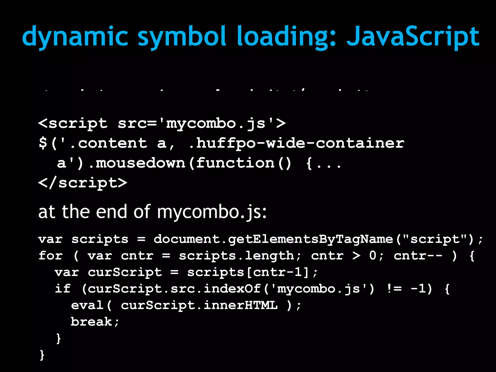 dynamic symbol loading: JavaScript
 <script src='mycombo.js'></script>
 <script src='mycombo.js'>
 <script>
 $('.content a, .huffpo-wide-container
 $('.content a, .huffpo-wide-container
   a').mousedown(function() {...
   a').mousedown(function() {...
 </script>
 </script>
 at the end of mycombo.js:
 var scripts = document.getElementsByTagName("script");
 for ( var cntr = scripts.length; cntr > 0; cntr-- ) {
   var curScript = scripts[cntr-1];
   if (curScript.src.indexOf('mycombo.js') != -1) {
     eval( curScript.innerHTML );
     break;
   }
 }
 