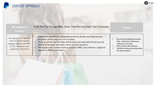 An ongoing events calendar
under the PayPal umbrella,
engaging regularly with SME’s
as Tier 1 influencers and
supporters of the brand
CONTENT APPROACH
• Content series that features small businesses that are already using PayPal services,
and position them as influencers for co-creation.
• The series will showcase the strides small business have made within the last year, and
how PayPal has helped them better connect with their consumers.
• This ongoing series can feature both on and off line SME’s, and could have a categorical
approach to different retail sectors.
To Be The First Thought When Clients Think Merchant Sales Tool & Innovation
ü Be present and building partnerships
within coveted tech /retail spaces,
conferences, and events
ü Build strong ties with influencers
ü Carefully choosing premium placements
that elevate exposure
EstablishSME Engagement
Campaign
Content4
 