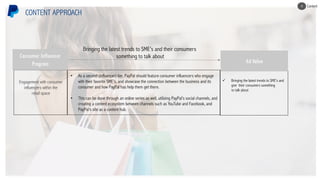 Engagement with consumer
influencers within the
retail space
CONTENT APPROACH
• As a second (influencer) tier, PayPal should feature consumer influencers who engage
with their favorite SME’s, and showcase the connection between the business and its
consumer and how PayPal has help them get there.
• This can be done through an online series as well, utilizing PayPal’s social channels, and
creating a content ecosystem between channels such as YouTube and Facebook, and
PayPal’s site as a content hub.
Bringing the latest trends to SME’s and their consumers
something to talk about
ü Bringing the latest trends to SME’s and
give their consumers something
to talk about
Ad Value
Consumer Influencer
Program
Content4
 