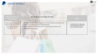 Monthly editorial calendar, and
media buys to keep the brand
top of mind and generate
product placements
CONTENT APPROACH
• Drive influencer and consumer engagement to create an impactful connection for the
new brand campaign (via effective media placements).
• Explore collaborations with media partners to enhance brand awareness and
positioning and sponsorships.
Be The Brand That Defies The Odds
ü Provide SME’s with the right tools to
access information so that want to
connect with PayPal frequently
Invite
Media Placements &
Collaborations
Content4
 