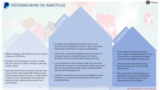 • PayPal was designed to aide small businesses from conception
to delivery, as the SME grows.
• The platform and its technology is no contract, no monthly
fees, and a strong suite of tools for merchants to sell virtually
anywhere, anytime.
• Studies have shown that when compared to credit cards, debit
cards and all other relevant digital wallets, PayPal is the most
preferred payment method by consumers. As PayPal continues
to expand its services internationally, it will only help small
business and online retailers gain more customers from
around the globe.
• As innovation and technological advancements continue to push
consumers forward, digital payments continue to garner a great deal of
attention within the financial services space for small businesses.
• PayPal has has an opportunity to highlight the security and efficiency of
new payment processes, especially with younger and emerging
generations, who have yet to fully establish how they prefer to pay.
• In person payments are still an extremely prevalent part of the overall
market but with the expansion of smart phone and computer usage, a slow
drift toward increased online shopping is almost inevitable, particularly
within the within the Baby Boomer set.
• Financial service providers have an opportunity to highlight the security
and efficiency of new payment processes especially with younger and
emerging generations.
• As online payments become easier and more
secure, shoppers who would formally prefer to shop
in brick and mortar retail locations have become
more open to the possibility of shopping online.
• 22% of millennials would switch their primary
financial services provider for one with a better
digital experience.
• 59% of people who use PayPal said they have
abandoned a transaction because PayPal wasn’t
there. That is a potential huge loss for those
businesses that do not accept PayPal..
POSITIONING WITHIN THE MARKETPLACE
Challenges3
Source: Mintel,, IBIS World 2018- , New York Public Library
 