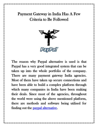 Payment Gateway in India Has A Few
         Criteria to Be Followed




The reason why Paypal alternative is used is that
Paypal has a very good integrated system that can be
taken up into the whole portfolio of the company.
There are many payment gateway India agencies.
Most of them have taken up secure connections and
have been able to build a complex platform through
which many companies in India have been making
their deals. Since most of the agencies, throughout
the world were using the above mentioned platform,
there are methods and software being utilised for
finding out the paypal alternative.
 