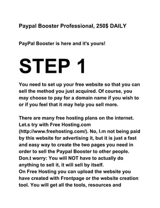 Paypal Booster Professional, 250$ DAILY  
 
 
PayPal Booster is here and it's yours! 
 
STEP 1 
You need to set up your free website so that you can 
sell the method you just acquired. Of course, you 
may choose to pay for a domain name if you wish to 
or if you feel that it may help you sell more. 
 
There are many free hosting plans on the internet. 
Let.s try with Free Hosting.com 
(http://www.freehosting.com/). No, I.m not being paid 
by this website for advertising it, but it is just a fast 
and easy way to create the two pages you need in 
order to sell the Paypal Booster to other people. 
Don.t worry: You will NOT have to actually do 
anything to sell it, it will sell by itself. 
On Free Hosting you can upload the website you 
have created with Frontpage or the website creation 
tool. You will get all the tools, resources and 
 
