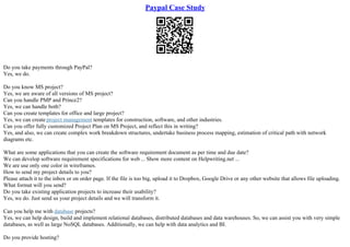 Paypal Case Study
Do you take payments through PayPal?
Yes, we do.
Do you know MS project?
Yes, we are aware of all versions of MS project?
Can you handle PMP and Prince2?
Yes, we can handle both?
Can you create templates for office and large project?
Yes, we can create project management templates for construction, software, and other industries.
Can you offer fully customized Project Plan on MS Project, and reflect this in writing?
Yes, and also, we can create complex work breakdown structures, undertake business process mapping, estimation of critical path with network
diagrams etc.
What are some applications that you can create the software requirement document as per time and due date?
We can develop software requirement specifications for web ... Show more content on Helpwriting.net ...
We are use only one color in wireframes.
How to send my project details to you?
Please attach it to the inbox or on order page. If the file is too big, upload it to Dropbox, Google Drive or any other website that allows file uploading.
What format will you send?
Do you take existing application projects to increase their usability?
Yes, we do. Just send us your project details and we will transform it.
Can you help me with database projects?
Yes, we can help design, build and implement relational databases, distributed databases and data warehouses. So, we can assist you with very simple
databases, as well as large NoSQL databases. Additionally, we can help with data analytics and BI.
Do you provide hosting?
 